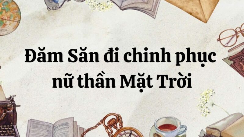 Tác giả – tác phẩm: Đăm Săn đi chinh phục nữ thần Mặt Trời