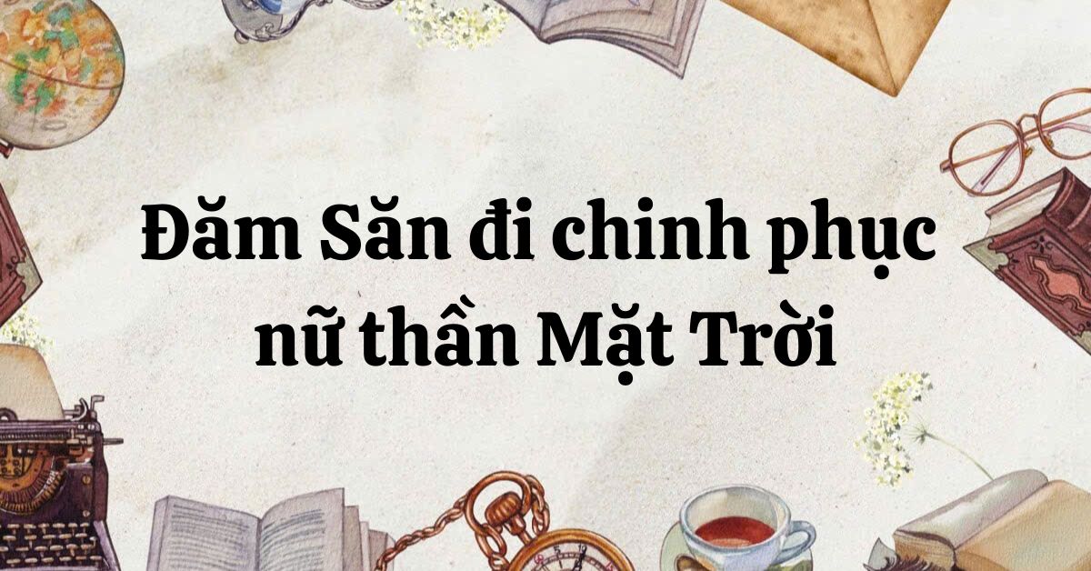 Tác giả – tác phẩm: Đăm Săn đi chinh phục nữ thần Mặt Trời