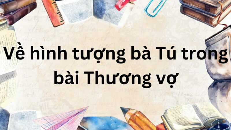 Tác giả – Tác phẩm: Về hình tượng bà Tú trong bài Thương vợ – Ngữ văn lớp 9 Chân trời sáng tạo